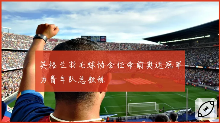 英格兰羽毛球协会任命前奥运冠军为青年队总教练