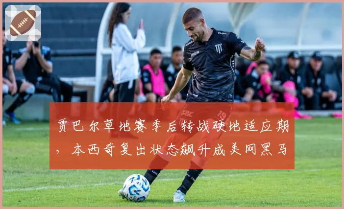 贾巴尔草地赛季后转战硬地适应期,本西奇复出状态飙升成美网黑马对比项