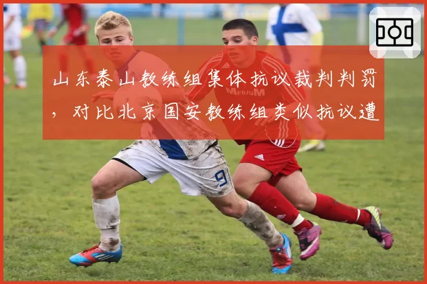 山东泰山教练组集体抗议裁判判罚,对比北京国安教练组类似抗议遭遇不同处罚结果