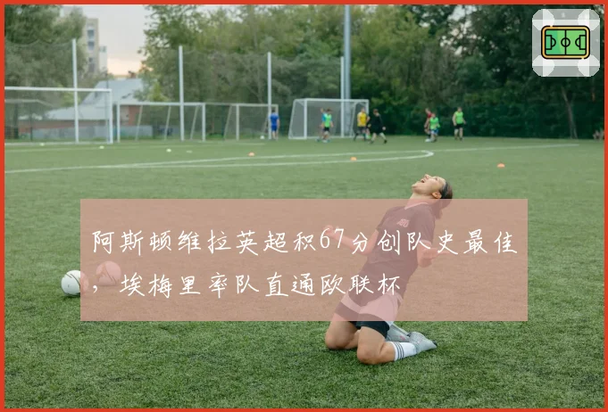 阿斯顿维拉英超积67分创队史最佳,埃梅里率队直通欧联杯