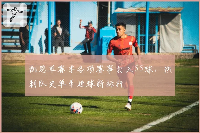 凯恩单赛季各项赛事打入55球，热刺队史单季进球新标杆