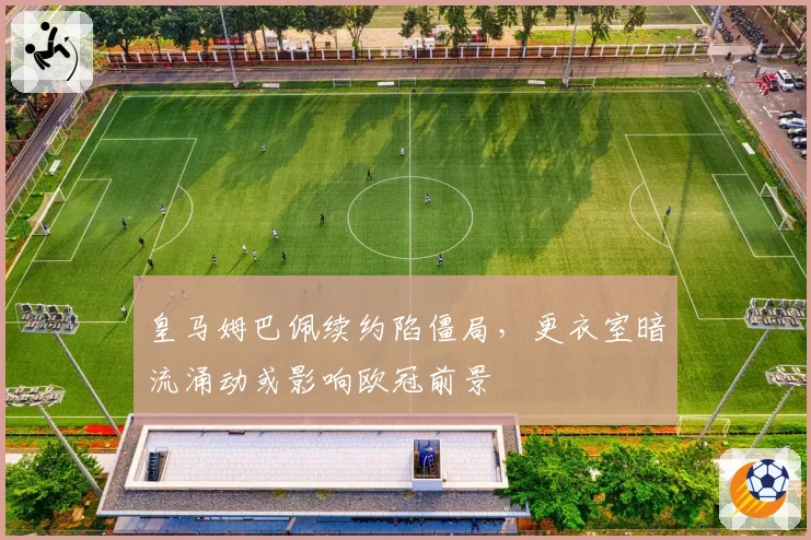 皇马姆巴佩续约陷僵局，更衣室暗流涌动或影响欧冠前景