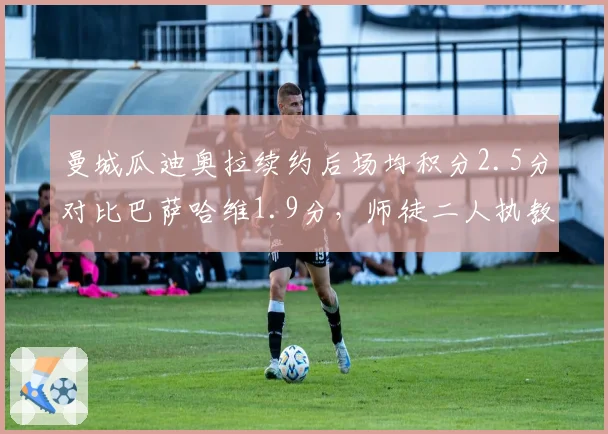 曼城瓜迪奥拉续约后场均积分2.5分对比巴萨哈维1.9分,师徒二人执教风格对比