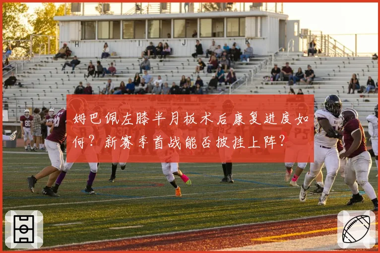 姆巴佩左膝半月板术后康复进度如何?新赛季首战能否披挂上阵?