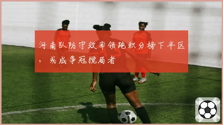 河南队防守效率领跑积分榜下半区，或成争冠搅局者