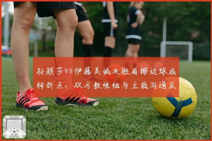 孙颖莎vs伊藤美诚决胜局擦边球成转折点,双方教练组与主裁沟通反应暴露战术鸿沟