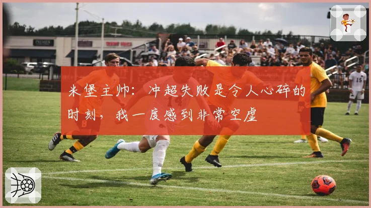 米堡主帅:冲超失败是令人心碎的时刻,我一度感到非常空虚