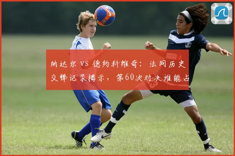 纳达尔 vs 德约科维奇:法网历史交锋记录揭示,第60次对决谁能占优?
