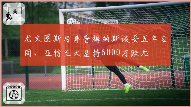 尤文图斯与库普梅纳斯谈妥五年合同，亚特兰大坚持6000万欧元