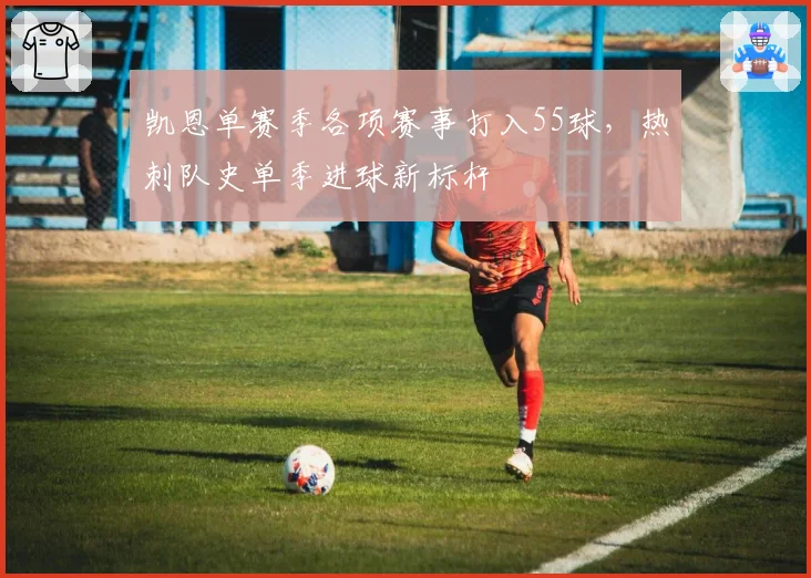 凯恩单赛季各项赛事打入55球,热刺队史单季进球新标杆