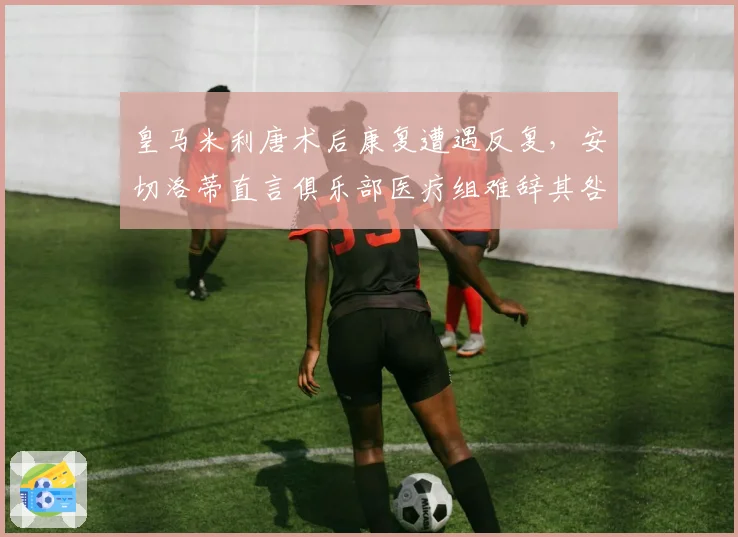 皇马米利唐术后康复遭遇反复,安切洛蒂直言俱乐部医疗组难辞其咎