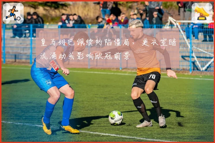 皇马姆巴佩续约陷僵局，更衣室暗流涌动或影响欧冠前景